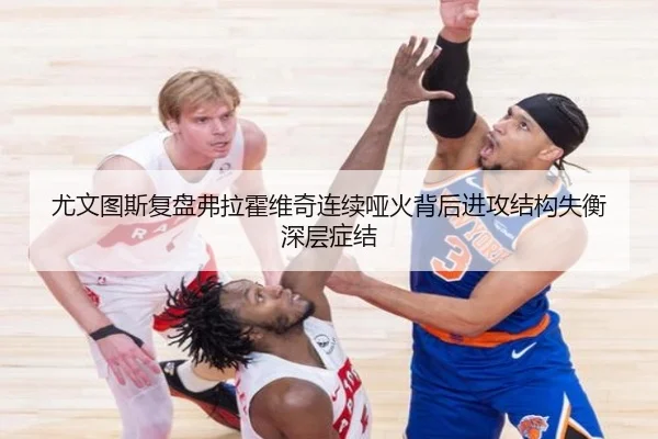 尤文图斯复盘弗拉霍维奇连续哑火背后进攻结构失衡深层症结