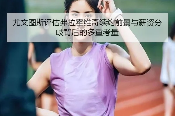 尤文图斯评估弗拉霍维奇续约前景与薪资分歧背后的多重考量