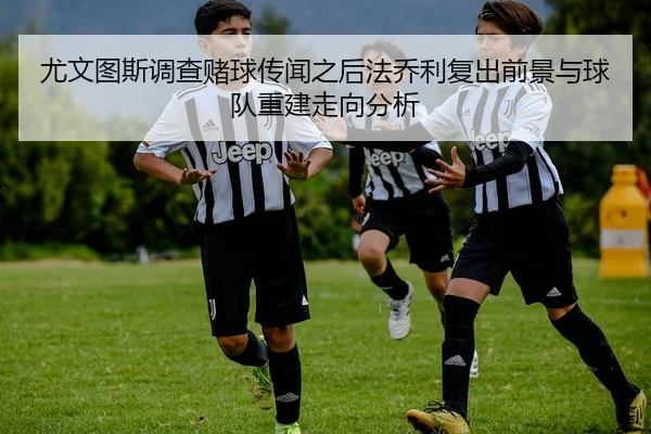 尤文图斯调查赌球传闻之后法乔利复出前景与球队重建走向分析