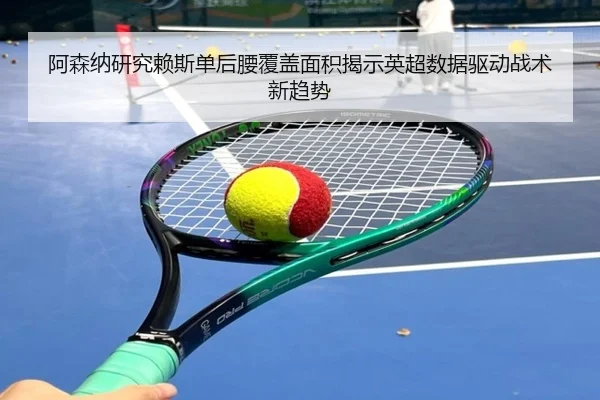 阿森纳研究赖斯单后腰覆盖面积揭示英超数据驱动战术新趋势
