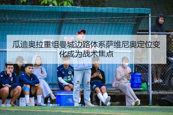 瓜迪奥拉重组曼城边路体系萨维尼奥定位变化成为战术焦点